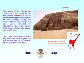 The  temple of Abu Simbel  was built in the 13th century B.C. by the pharaoh  Ramesses II . In the façade there appear four statues of the pharaoh, sitting and wearing the crowns of High and Low Egypt. Ramesses is accompanied by some women, children and siblings who appear at a smaller size.  The temple is positioned in such a way that two times a year the sun entered and lit the statues of the gods that were inside.  Ramesses II White crown of High Egypt and Red crown of Low Egypt  
