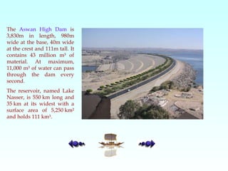 The  Aswan High Dam  is 3,830m in length, 980m wide at the base, 40m wide at the crest and 111m tall. It contains 43 million m³ of material. At maximum, 11,000 m³ of water can pass through the dam every second.  The reservoir, named Lake Nasser, is 550 km long and 35 km at its widest with a surface area of 5,250 km² and holds 111 km³.  