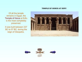 Of all the temple remains in Egypt, the  Temple of Horus  at Edfu is the most completely preserved. It was built between 237 BC to 57 BC, during the reign of Cleopatra.  TEMPLE OF HORUS AT EDFU 