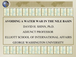 AVOIDING A WATER WAR IN THE NILE BASIN DAVID H. SHINN, Ph.D. ADJUNCT PROFESSOR  ELLIOTT SCHOOL OF INTERNATIONAL AFFAIRS GEORGE WASHINGTON UNIVERSITY 
