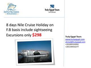 8 days Nile Cruise Holiday on
F.B basis include sightseeing
Excursions only $298 Truly Egypt Tours
www.trulyegypt.com
ahmed@trulyegypt.com
+201009324992
+201144416277
 