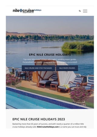 EPIC NILE CRUISE HOLIDAYS
Top-rated Nile cruise holidays with English speaking expert guides.
Personalized high quality service and lifetime memories guaranteed!
NILE CRUISE AND STAY PACKAGES NILE RIVER CRUISES
EPIC NILE CRUISE HOLIDAYS 2023
Backed by more than 65 years of success, and with nearly a quarter of a million Nile
cruise holidays already sold, NileCruiseHolidays.com is a name you can trust and rely
on for high quality Nile cruise and stays as well as amazing Nile River cruises. Driven by

 