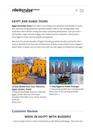 EGYPT AND DUBAI TOURS
Egypt and Dubai Tours from Nile Cruise Holidays are designed to be 몭awless in every
way, and they are guaranteed to provide travelers with a truly unforgettable travel
experience that includes visiting two vastly contrasting destinations. Lose yourself in
the timeless magic of Ancient Egypt, the Cradle of human civilization, then board a
short 몭ight to Dubai, the city of gold and opulence.
Marvel at the ancient wonders of Egypt including pyramids temples and tombs, then
stare in disbelief at the futuristic achievements of Dubai. Enjoy a Nile Cruise in Egypt; a
desert safari in Dubai, and so much more with our epic Egypt and Dubai tour packages.
WEEK IN EGYPT WITH BUDDIES
I met a couple friends in Cairo and hooked up with NileCruiseHolidays. They met each
Customer Review
23 Day Middle East Tour: Morocco,
Egypt, Jordan, Dubai
23-day private Middle East tour featuring
Egypt, Jordan, Morocco and Dubai.
Includes 5-Star Nile Cruise. Prices starting
at $3170
Read more 
11 Day Egypt to Dubai Package
11 day private guided tour including 4 day
Nile cruise. Prices starting at $1680
Read more 

 