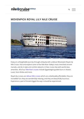 MOVENPICK ROYAL LILY NILE CRUISE
Enjoy an unforgettable journey through antiquity with a deluxe Movenpick Royal Lily
Nile Cruise. Visit and explore some of the Nile River Valley’s most cherished ancient
marvels, and do it style and comfort aboard a 5-Star cruise ship with world-class
amenities. All of our Nile River cruises include Egyptologist-guided tours in Aswan;
Luxor; Kom Ombo and more.
Royal Lily cruises are deluxe Nile cruises which are unbelievably a몭ordable; they are
incredible fun; they are wonderfully relaxing, and they are beautifully luxurious.
Experience a part of Ancient Egypt the way it should be experienced.
 Inquire

 