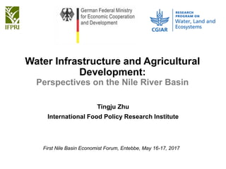 Water Infrastructure and Agricultural
Development:
Perspectives on the Nile River Basin
Tingju Zhu
International Food Policy Research Institute
First Nile Basin Economist Forum, Entebbe, May 16-17, 2017
 
