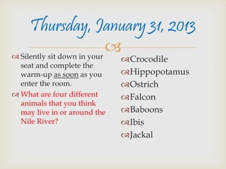 Thursday, January 31, 2013
 Silently sit down in your
                            
                              Crocodile
  seat and complete the
  warm-up as soon as you      Hippopotamus
  enter the room.             Ostrich
 What are four different     Falcon
  animals that you think
  may live in or around the   Baboons
  Nile River?                 Ibis
                              Jackal
 