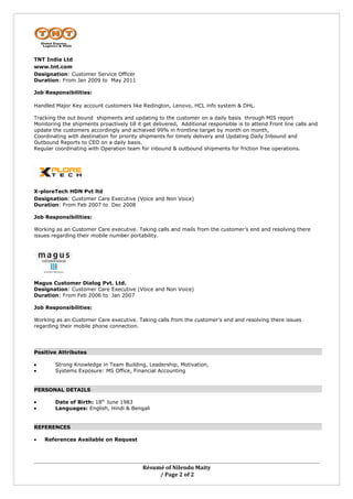 TNT India Ltd
www.tnt.com
Designation: Customer Service Officer
Duration: From Jan 2009 to May 2011

Job Responsibilities:

Handled Major Key account customers like Redington, Lenovo, HCL info system & DHL.

Tracking the out bound shipments and updating to the customer on a daily basis through MIS report
Monitoring the shipments proactively till it get delivered, Additional responsible is to attend Front line calls and
update the customers accordingly and achieved 99% in frontline target by month on month,
Coordinating with destination for priority shipments for timely delivery and Updating Daily Inbound and
Outbound Reports to CEO on a daily basis.
Regular coordinating with Operation team for inbound & outbound shipments for friction free operations.




X-ploreTech HDN Pvt ltd
Designation: Customer Care Executive (Voice and Non Voice)
Duration: From Feb 2007 to Dec 2008

Job Responsibilities:

Working as an Customer Care executive. Taking calls and mails from the customer’s end and resolving there
issues regarding their mobile number portability.




Magus Customer Dialog Pvt. Ltd.
Designation: Customer Care Executive (Voice and Non Voice)
Duration: From Feb 2006 to Jan 2007

Job Responsibilities:

Working as an Customer Care executive. Taking calls from the customer’s end and resolving there issues
regarding their mobile phone connection.




Positive Attributes

•       Strong Knowledge in Team Building, Leadership, Motivation,
•       Systems Exposure: MS Office, Financial Accounting


PERSONAL DETAILS

•       Date of Birth: 18th June 1983
•       Languages: English, Hindi & Bengali


REFERENCES

•   References Available on Request




                                            Résumé of Nilendu Maity
                                                 / Page 2 of 2
 