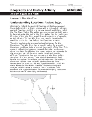 CopyrightbyTheMcGraw-HillCompanies.
NAME    DATE    CLASS 
Ancient Egypt and Kush
Geography and History Activity
Lesson 1  The Nile River
Understanding Location:  Ancient Egypt
Geography helped the ancient Egyptian civilization succeed.
Egypt is located in a desert region with a hot and dry climate.
Ancient Egyptians settled in a narrow strip of fertile land called
the Nile River Valley. The valley was surrounded on both sides
by large deserts. Life in the Nile River Valley had its challenges.
Flooding of the Nile River was followed by periods of drought,
or lack of rain. Yet the Nile River and nearby deserts also
provided protection that helped the Egyptians survive.
The river and deserts provided natural defenses for the
Egyptians. The Nile River has a marshy delta. As a result,
Egyptians could not build a port at the mouth of the Nile. This
made it difficult for invaders to reach Egyptian settlements
along the river. In addition, the rough waters, or cataracts, in
the southern part of the river made travel and invasion
difficult. The deserts that surrounded the Nile River Valley
were hot, dry, and sandy. They made invasion over land
nearly impossible. With these natural defenses, the ancient
Egyptians did not have to build fortifications for their
settlements. In addition, ancient Egyptians could travel and
trade along the Nile River. Friendly relations among the
villages helped create a sense of unity. Protected from
enemies, the Egyptians could focus on developing trade and
culture instead of defending themselves.
0 200 km
200 miles0
Lambert Conformal Conic projection
N
S
EW
DOPW (Discovering our Past - World)
RESG
netw rks
 
