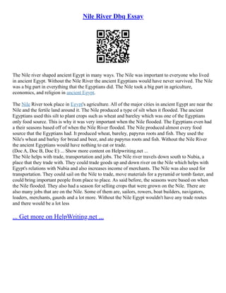 Nile River Dbq Essay
The Nile river shaped ancient Egypt in many ways. The Nile was important to everyone who lived
in ancient Egypt. Without the Nile River the ancient Egyptians would have never survived. The Nile
was a big part in everything that the Egyptians did. The Nile took a big part in agriculture,
economics, and religion in ancient Egypt.
The Nile River took place in Egypt's agriculture. All of the major cities in ancient Egypt are near the
Nile and the fertile land around it. The Nile produced a type of silt when it flooded. The ancient
Egyptians used this silt to plant crops such as wheat and bareley which was one of the Egyptians
only food source. This is why it was very important when the Nile flooded. The Egyptians even had
a their seasons based off of when the Nile River flooded. The Nile produced almost every food
source that the Egyptians had. It produced wheat, bareley, papyrus roots and fish. They used the
Nile's wheat and barley for bread and beer, and ate papyrus roots and fish. Without the Nile River
the ancient Egyptians would have nothing to eat or trade.
(Doc A, Doc B, Doc E) ... Show more content on Helpwriting.net ...
The Nile helps with trade, transportation and jobs. The Nile river travels down south to Nubia, a
place that they trade with. They could trade goods up and down river on the Nile which helps with
Egypt's relations with Nubia and also increases income of merchants. The Nile was also used for
transportation. They could sail on the Nile to trade, move materials for a pyramid or tomb faster, and
could bring important people from place to place. As said before, the seasons were based on when
the Nile flooded. They also had a season for selling crops that were grown on the Nile. There are
also many jobs that are on the Nile. Some of them are, sailors, rowers, boat builders, navigators,
loaders, merchants, gaurds and a lot more. Without the Nile Egypt wouldn't have any trade routes
and there would be a lot less
... Get more on HelpWriting.net ...
 