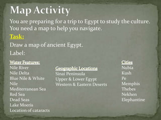 You are preparing for a trip to Egypt to study the culture.
You need a map to help you navigate.
Task:
Draw a map of ancient Egypt.
Label:
Nile River
Nile Delta
Blue Nile & White
Nile
Mediterranean Sea
Red Sea
Dead Seas
Lake Moeris
Location of cataracts
Sinai Peninsula
Upper & Lower Egypt
Western & Eastern Deserts
Nubia
Kush
Pe
Memphis
Thebes
Nekhen
Elephantine
 