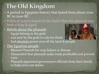  A period in Egyptian history that lasted from about 2700
BC to 2200 BC.
 Political system based on the belief that the pharaoh was
both a king & a god.
 Beliefs about the pharaoh:
 Egypt belong to the gods
 was sent by the gods to rule for them
 had absolute power over all the land & people
 The Egyptian people:
 Blamed Pharaoh for crop failure or disease
 Demanded that pharaoh make trade profitable and prevent
wars
 Pharaoh appointed government officials from their family
to help carry out duties
 