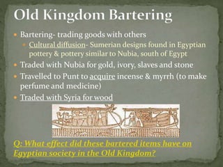  Bartering- trading goods with others
 Cultural diffusion- Sumerian designs found in Egyptian
pottery & pottery similar to Nubia, south of Egypt
 Traded with Nubia for gold, ivory, slaves and stone
 Travelled to Punt to acquire incense & myrrh (to make
perfume and medicine)
 Traded with Syria for wood
Q: What effect did these bartered items have on
Egyptian society in the Old Kingdom?
 