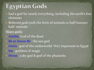  had a god for nearly everything, including the earth’s four
elements
 Believed gods took the form of animals or half-human/
half- animals
Major gods:
 Anubis-God of the dead
 Re or Amon-Re- the sun god
 Osiris- god of the underworld: Very important to Egypt
 Isis- goddess of magic
 Horus- a sky god & god of the pharaohs
 