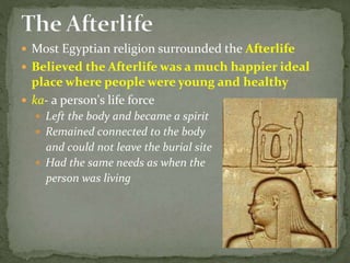 Most Egyptian religion surrounded the Afterlife
 Believed the Afterlife was a much happier ideal
place where people were young and healthy
 ka- a person's life force
 Left the body and became a spirit
 Remained connected to the body
and could not leave the burial site
 Had the same needs as when the
person was living
 