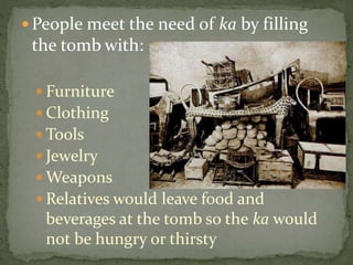 People meet the need of ka by filling
the tomb with:
 Furniture
 Clothing
 Tools
 Jewelry
 Weapons
 Relatives would leave food and
beverages at the tomb so the ka would
not be hungry or thirsty
 