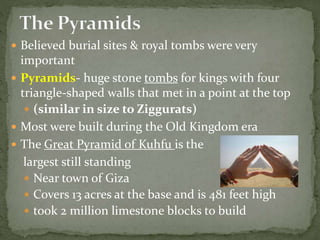  Believed burial sites & royal tombs were very
important
 Pyramids- huge stone tombs for kings with four
triangle-shaped walls that met in a point at the top
 (similar in size to Ziggurats)
 Most were built during the Old Kingdom era
 The Great Pyramid of Kuhfu is the
largest still standing
 Near town of Giza
 Covers 13 acres at the base and is 481 feet high
 took 2 million limestone blocks to build
 