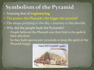  Amazing feat of engineering
 The greater the Pharaoh= the bigger the pyramid
 The shape pointing to the sky = journey to the afterlife
 Why did the people built the Pyramids?
 People believed the Pharaoh was their link to the gods &
their afterlives
 So they built spectacular pyramids to keep the spirit of the
Pharaoh happy
Video DYI Pyramid- 59 sec
 