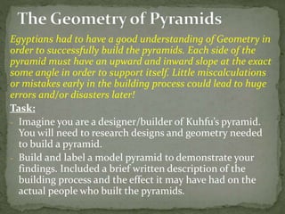 Egyptians had to have a good understanding of Geometry in
order to successfully build the pyramids. Each side of the
pyramid must have an upward and inward slope at the exact
some angle in order to support itself. Little miscalculations
or mistakes early in the building process could lead to huge
errors and/or disasters later!
Task:
- Imagine you are a designer/builder of Kuhfu’s pyramid.
You will need to research designs and geometry needed
to build a pyramid.
- Build and label a model pyramid to demonstrate your
findings. Included a brief written description of the
building process and the effect it may have had on the
actual people who built the pyramids.
 