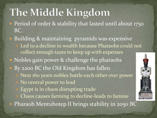  Period of order & stability that lasted until about 1750
BC.
 Building & maintaining pyramids was expensive
 Led to a decline in wealth because Pharaohs could not
collect enough taxes to keep up with expenses
 Nobles gain power & challenge the pharaohs
 By 2200 BC the Old Kingdom has fallen
 Next 160 years nobles battle each other over power
 No central power to lead
 Egypt is in chaos disrupting trade
 Chaos causes farming to decline-leads to famine
 Pharaoh Mentuhotep II brings stability in 2050 BC
 