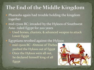  Pharaohs again had trouble holding the kingdom
together
 mid-1700s BC: invaded by the Hyksos of Southwest
Asia- ruled Egypt for 200 years
 Used horses, chariots, & advanced weapon to attack
Lower Egypt
 Egyptians revolted against the Hyksos
 mid-1500s BC- Ahmose of Thebes
pushed the Hyksos out of Egypt
 Once the Hyksos were all out,
he declared himself king of all
Egypt
 