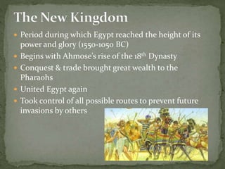  Period during which Egypt reached the height of its
power and glory (1550-1050 BC)
 Begins with Ahmose’s rise of the 18th Dynasty
 Conquest & trade brought great wealth to the
Pharaohs
 United Egypt again
 Took control of all possible routes to prevent future
invasions by others
 