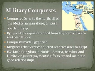  Conquered Syria to the north, all of
the Mediterranean shore, & Kush
south of Egypt
 By 1400s BC empire extended from Euphrates River to
southern Nubia
 Conquests made Egypt rich
 Kingdoms that were conquered sent treasures to Egypt
 EX: Kush (kingdom in Nubia), Assyria, Babylon, and
Hittite kings sent payments/ gifts to try and maintain
good relationships
 