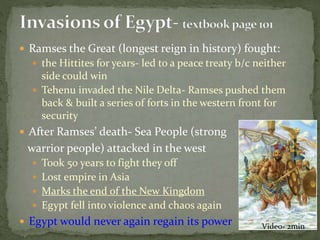  Ramses the Great (longest reign in history) fought:
 the Hittites for years- led to a peace treaty b/c neither
side could win
 Tehenu invaded the Nile Delta- Ramses pushed them
back & built a series of forts in the western front for
security
 After Ramses’ death- Sea People (strong
warrior people) attacked in the west
 Took 50 years to fight they off
 Lost empire in Asia
 Marks the end of the New Kingdom
 Egypt fell into violence and chaos again
 Egypt would never again regain its power Video- 2min
 