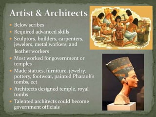  Below scribes
 Required advanced skills
 Sculptors, builders, carpenters,
jewelers, metal workers, and
leather workers
 Most worked for government or
temples
 Made statues, furniture, jewelry,
pottery, footwear, painted Pharaoh’s
tombs, ect
 Architects designed temple, royal
tombs
 Talented architects could become
government officials
 