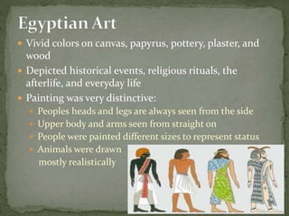  Vivid colors on canvas, papyrus, pottery, plaster, and
wood
 Depicted historical events, religious rituals, the
afterlife, and everyday life
 Painting was very distinctive:
 Peoples heads and legs are always seen from the side
 Upper body and arms seen from straight on
 People were painted different sizes to represent status
 Animals were drawn
mostly realistically
 