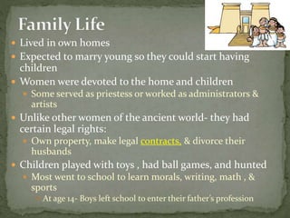  Lived in own homes
 Expected to marry young so they could start having
children
 Women were devoted to the home and children
 Some served as priestess or worked as administrators &
artists
 Unlike other women of the ancient world- they had
certain legal rights:
 Own property, make legal contracts, & divorce their
husbands
 Children played with toys , had ball games, and hunted
 Most went to school to learn morals, writing, math , &
sports
 At age 14- Boys left school to enter their father’s profession
 