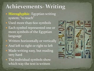  Hieroglyphic- Egyptian writing
system; “to teach”
 Used more than 600 symbols
 Each symbol represented one or
more symbols of the Egyptian
language
 Written horizontally or vertically
 And left to right or right to left
 Made writing easy, but reading
very hard
 The individual symbols show
which way the text is written
 