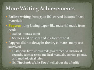  Earliest writing from 3300 BC- carved in stone/ hard
materials
 Papyrus-long lasting paper-like material made from
reeds
 Rolled it into a scroll
 Scribes sued brushes and ink to write on it
 Papyrus did not decay in the dry climate- many text
survived
 Historians have uncovered: government & historical
records, science texts, medical manuals, stories, poems,
and mythological tales
 Ex: The Book of the Dead- tell about the afterlife
 