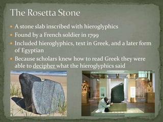  A stone slab inscribed with hieroglyphics
 Found by a French soldier in 1799
 Included hieroglyphics, text in Greek, and a later form
of Egyptian
 Because scholars knew how to read Greek they were
able to decipher what the hieroglyphics said
 