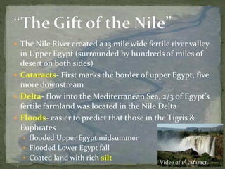  The Nile River created a 13 mile wide fertile river valley
in Upper Egypt (surrounded by hundreds of miles of
desert on both sides)
 Cataracts- First marks the border of upper Egypt, five
more downstream
 Delta- flow into the Mediterranean Sea, 2/3 of Egypt’s
fertile farmland was located in the Nile Delta
 Floods- easier to predict that those in the Tigris &
Euphrates
 flooded Upper Egypt midsummer
 Flooded Lower Egypt fall
 Coated land with rich silt
Video of 1st cataract
 