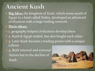  Big Idea: the kingdom of Kush, which arose south of
Egypt in a land called Nubia, developed an advanced
civilization with a large trading network
 Main ideas:
 1. geography helped civilization develop there
 2. Kush & Egypt traded, but also fought each other
 3. Later Kush became a trading power with a unique
culture
 4. Both internal and external
factors led to the decline of
Kush
 