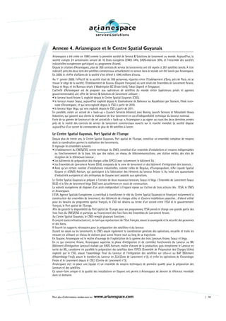 Annexe 4. Arianespace et le Centre Spatial Guyanais
Arianespace a été créée en 1980 comme la première société de Service & Solutions de lancement au monde. Aujourd’hui, la
société compte 24 actionnaires venant de 10 Etats européens (CNES 34%, EADS-Astrium 30%, et l’ensemble des sociétés
industrielles européennes participant au programme Ariane).
Depuis la création d’Arianespace, plus de 300 contrats de service de lancements ont été signés et 281 satellites lancés. A titre
indicatif, près des deux tiers des satellites commerciaux actuellement en service dans le monde ont été lancés par Arianespace.
En 2009, le chiffre d’affaires de la société s’est s’élevé à 1046 millions d’euros.
Au 1er janvier 2009, l’effectif de la société était de 309 personnes, réparties entre l’Etablissement d’Evry, près de Paris, où se
trouve le siège de la société, l’Etablissement de Kourou (Guyane française) où sont situés les Ensembles de Lancement Ariane,
Soyuz et Vega, et les Bureaux situés à Washington DC (Etats-Unis), Tokyo (Japon) et Singapour.
L’activité d’Arianespace est de proposer aux opérateurs de satellites du monde entier (opérateurs privés et agences
gouvernementales) une offre de Service & Solutions de lancement utilisant :
• le lanceur lourd Ariane 5, exploité depuis le Centre Spatial Guyanais (CSG),
• le lanceur moyen Soyuz, aujourd’hui exploité depuis le Cosmodrome de Baikonur au Kazakhstan par Starsem, filiale euro-
  russe d’Arianespace, et qui sera exploité depuis le CSG à partir de 2010.
• le lanceur léger Vega, qui sera exploité depuis le CSG à partir de 2011.
En parallèle, existe un accord de « back-up » (Launch Services Alliance) avec Boeing Launch Services et Mitsubishi Heavy
Industries, qui garantit aux clients la réalisation de leur lancement en cas d’indisponibilité technique du lanceur nominal.
Forte de sa gamme de lanceurs et de cet accord de « back-up », Arianespace a pu signer au cours des deux dernières années
près de la moitié des contrats de service de lancement commerciaux ouverts sur le marché mondial. La société dispose
aujourd’hui d’un carnet de commandes de plus de 40 satellites à lancer.

Le Centre Spatial Guyanais, Port Spatial de l’Europe
Depuis plus de trente ans, le Centre Spatial Guyanais, Port spatial de l’Europe, constitue un ensemble complexe de moyens
dont la coordination permet la réalisation des lancements.
Il regroupe les ensembles suivants :
• L’établissement du CNES/CSG, centre technique du CNES, constitué d’un ensemble d’installations et moyens indispensables
   au fonctionnement de la base, tels que des radars, un réseau de télécommunications, une station météo, des sites de
   réception de la télémesure lanceur ;
• Les bâtiments de préparation des charges utiles (EPCU) avec notamment le bâtiment S5 ;
• Les Ensembles de Lancement Ariane (ELA), composés de la zone de lancement et des bâtiment d’intégration des lanceurs ;
• Ainsi qu’un certain nombre d’installations industrielles, comme celles de Regulus, d’Europropulsion, d’Air Liquide Spatial
   Guyane et d’EADS Astrium, qui participent à la fabrication des éléments du lanceur Ariane 5. Au total une quarantaine
   d’industriels européens et des entreprises de Guyane sont associés aux opérations.
Le Centre Spatial Guyanais se prépare à l’arrivée de deux nouveaux lanceurs, Soyuz et Vega. L’Ensemble de Lancement Soyuz
(ELS) et le Site de lancement Vega (SLV) sont actuellement en cours de construction.
La volonté européenne de disposer d’un accès indépendant à l’espace repose sur l’action de trois acteurs clés : l’ESA, le CNES
et Arianespace.
L’ESA, Agence Spatiale Européenne, a contribué à transformer le rôle du Centre Spatial Guyanais en finançant notamment la
construction des ensembles de lancement, des bâtiments de charges utiles et d’autres installations associées ; d’abord utilisé
pour les besoins du programme spatial français, le CSG est devenu au terme d’un accord entre l’ESA et le gouvernement
français, le Port spatial de l’Europe.
Afin de garantir la disponibilité du Port spatial de l’Europe pour ses programmes, l’ESA prend en charge une grande partie des
frais fixes du CNES/CSG et participe au financement des frais fixes des Ensembles de Lancement Ariane.
Au Centre Spatial Guyanais, le CNES remplit plusieurs fonctions :
Il conçoit toutes infrastructures et, en tant que représentant de l’Etat français, assure la sauvegarde et la sécurité des personnes
et des biens.
Il fournit les supports nécessaires pour la préparation des satellites et du lanceur.
Durant les essais ou les lancements, le CNES assure également la coordination générale des opérations, recueille et traite les
mesures en utilisant un réseau de stations pour suivre Ariane tout au long de sa trajectoire.
En Guyane, Arianespace est le maître d’ouvrage de l’exploitation de la gamme des trois Lanceurs Ariane, Soyuz et Vega.
En ce qui concerne Ariane, Arianespace supervise la phase d’intégration et de contrôles fonctionnels du Lanceur au BIL
(Bâtiment d’Intégration Lanceur) réalisée par EADS Astrium, maître d’œuvre de la production, puis réceptionne le Lanceur en
sortie du BIL, coordonne en parallèle la préparation des satellites dans l’EPCU (Ensemble de Préparation des Charges Utiles)
exploité par le CSG, assure l’assemblage final du Lanceur et l’intégration des satellites sur celui-ci au BAF (Bâtiment
d’Assemblage Final), assure le transfert du Lanceur en ZL3 (Zone de Lancement n°3), et enfin les opérations de Chronologie
Finale et le Lancement depuis le CDL3 (Centre de Lancement n°3).
Arianespace met en place une équipe et un ensemble de moyens techniques de première qualité pour la préparation des
lanceurs et des satellites.
Ce savoir-faire unique et la qualité des installations en Guyane ont permis à Arianespace de devenir la référence mondiale
dans ce domaine.




Pour plus d’informations rendez-vous sur   www.arianespace.com                                                                         10
 