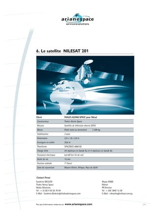 6. Le satellite NILESAT 201




Client                                     THALES ALENIA SPACE pour Nilesat
 Constructeur                              Thales Alenia Space
 Mission                                   Satellite de télévision directe (DTH)
 Masse                                     Poids total au lancement         3 200 kg
 Stabilisation                             3 axes
 Dimensions                                2,9 x 1,8 x 2,8 m
 Envergure en orbite                       29,6 m
 Plateforme                                SPACEBUS 4000 B2
 Charge Utile                              24 répéteurs en bande Ku et 4 répéteurs en bande Ka
 Puissance électrique                      6,0 kW (en fin de vie)
 Durée de vie                              15 ans
 Position orbitale                         7° Ouest
 Zone de couverture                        Moyen-Orient, Afrique, Pays du Golfe



Contact Presse
Sandrine BIELECKI                                                                      Maysa RABIE
Thales Alenia Space                                                                    Nilesat
Media Relations                                                                        PR Director
Tel : + 33 (0) 4 92 92 70 94                                                           Tel : + 202 3840 15 28
E-Mail : Sandrine.Bielecki@thalesaleniaspace.com                                       E-Mail : nilesathq@nilesat.com.eg



Pour plus d’informations rendez-vous sur   www.arianespace.com                                                             7
 