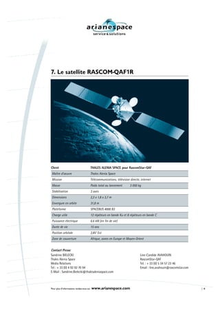 7. Le satellite RASCOM-QAF1R




Client                                     THALES ALENIA SPACE pour RascomStar-QAF
Maître d’oeuvre                            Thales Alenia Space
Mission                                    Télécommunications, télévision directe, internet
Masse                                      Poids total au lancement       3 050 kg
Stabilisation                              3 axes
Dimensions                                 2,3 x 1,8 x 3,7 m
Envergure en orbite                        31,8 m
Plateforme                                 SPACEBUS 4000 B3
Charge utile                               12 répéteurs en bande Ku et 8 répéteurs en bande C
Puissance électrique                       6.6 kW (en fin de vie)
Durée de vie                               15 ans
Position orbitale                          2,85° Est
Zone de couverture                         Afrique, zones en Europe et Moyen-Orient


Contact Presse
Sandrine BIELECKI                                                                 Line-Candide AVAHOUIN
Thales Alenia Space                                                               RascomStar-QAF
Media Relations                                                                   Tel. : + 33 (0) 5 34 57 23 46
Tel : + 33 (0) 4 92 92 70 94                                                      Email : line.avahouin@rascomstar.com
E-Mail : Sandrine.Bielecki@thalesaleniaspace.com



Pour plus d’informations rendez-vous sur   www.arianespace.com                                                           8
 