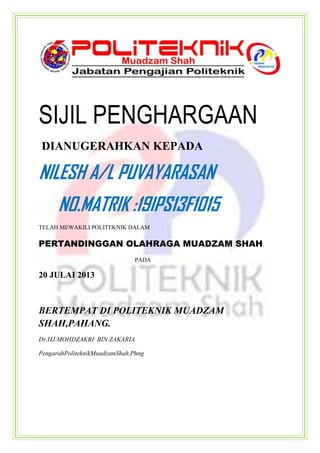 SIJIL PENGHARGAAN
DIANUGERAHKAN KEPADA
NILESH A/L PUVAYARASAN
NO.MATRIK :19IPS13F1015
TELAH MEWAKILI POLITEKNIK DALAM
PERTANDINGGAN OLAHRAGA MUADZAM SHAH
PADA
20 JULAI 2013
BERTEMPAT DI POLITEKNIK MUADZAM
SHAH,PAHANG.
Dr.HJ.MOHDZAKRI BIN ZAKARIA
PengarahPoliteknikMuadzamShah,Phng
 