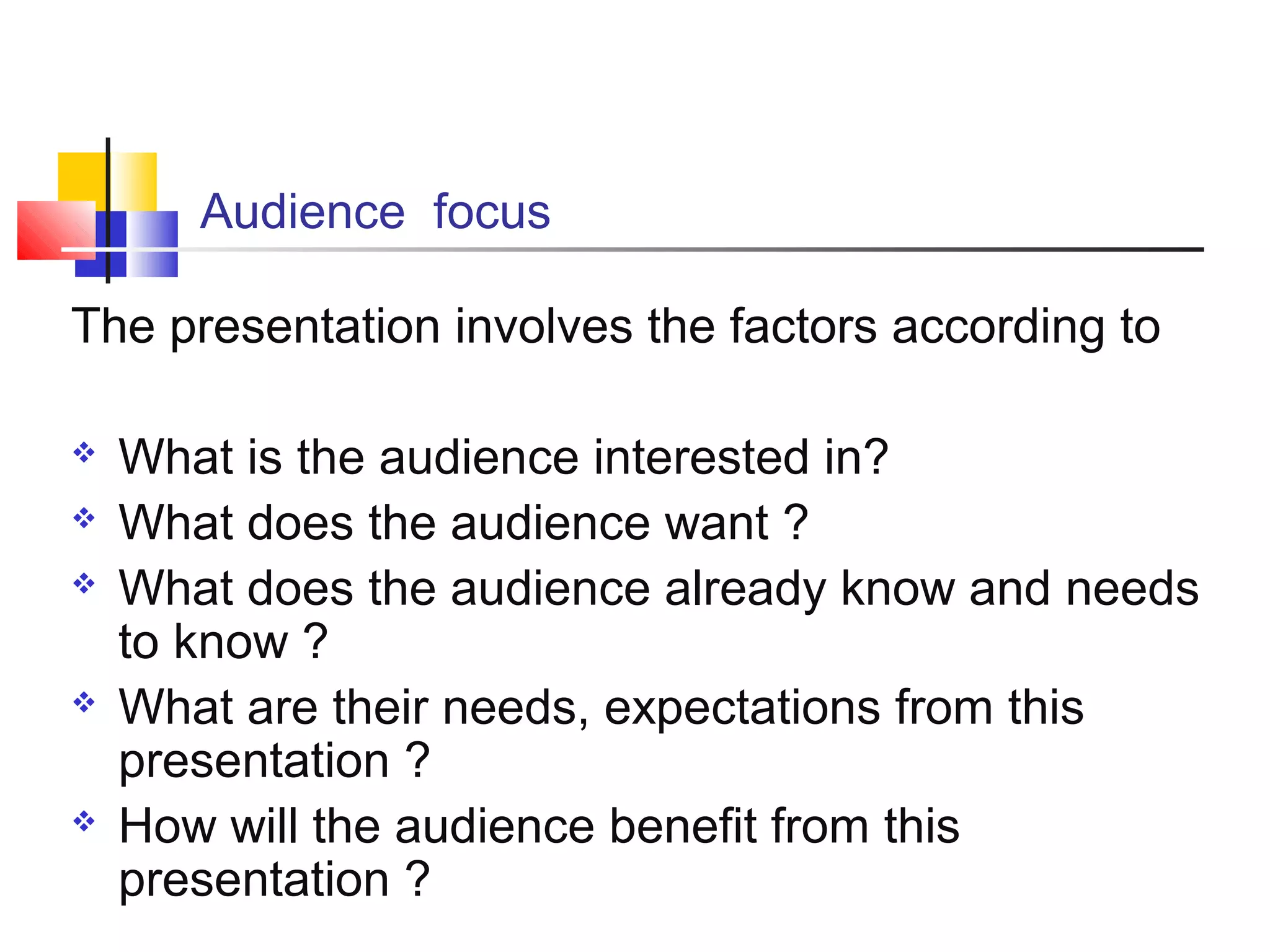 Audience focus
The presentation involves the factors according to








What is the audience interested in?
What does the audience want ?
What does the audience already know and needs
to know ?
What are their needs, expectations from this
presentation ?
How will the audience benefit from this
presentation ?

 