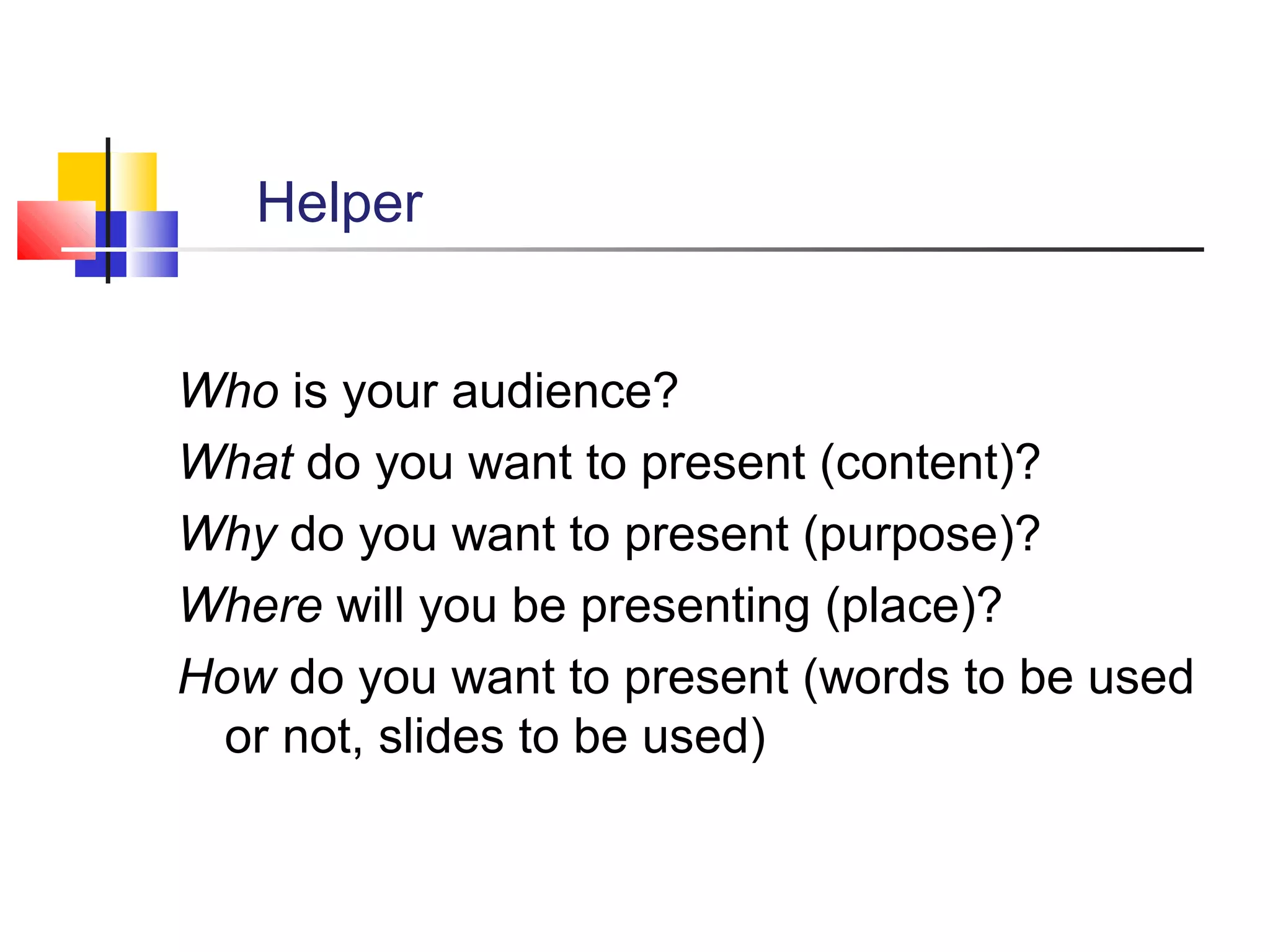 Helper
Who is your audience?
What do you want to present (content)?
Why do you want to present (purpose)?
Where will you be presenting (place)?
How do you want to present (words to be used
or not, slides to be used)

 