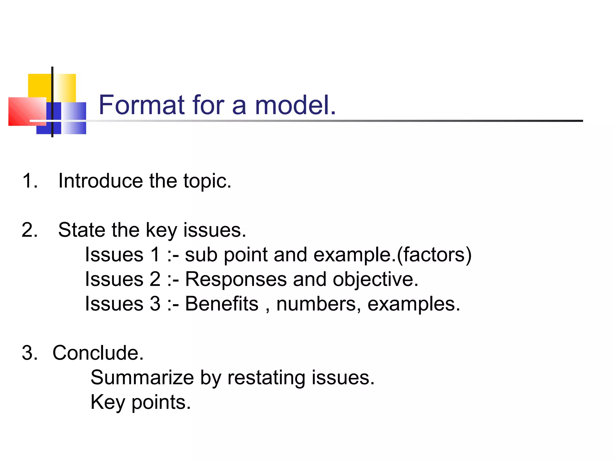 Format for a model.
1. Introduce the topic.
2. State the key issues.
Issues 1 :- sub point and example.(factors)
Issues 2 :- Responses and objective.
Issues 3 :- Benefits , numbers, examples.
3. Conclude.
Summarize by restating issues.
Key points.

 