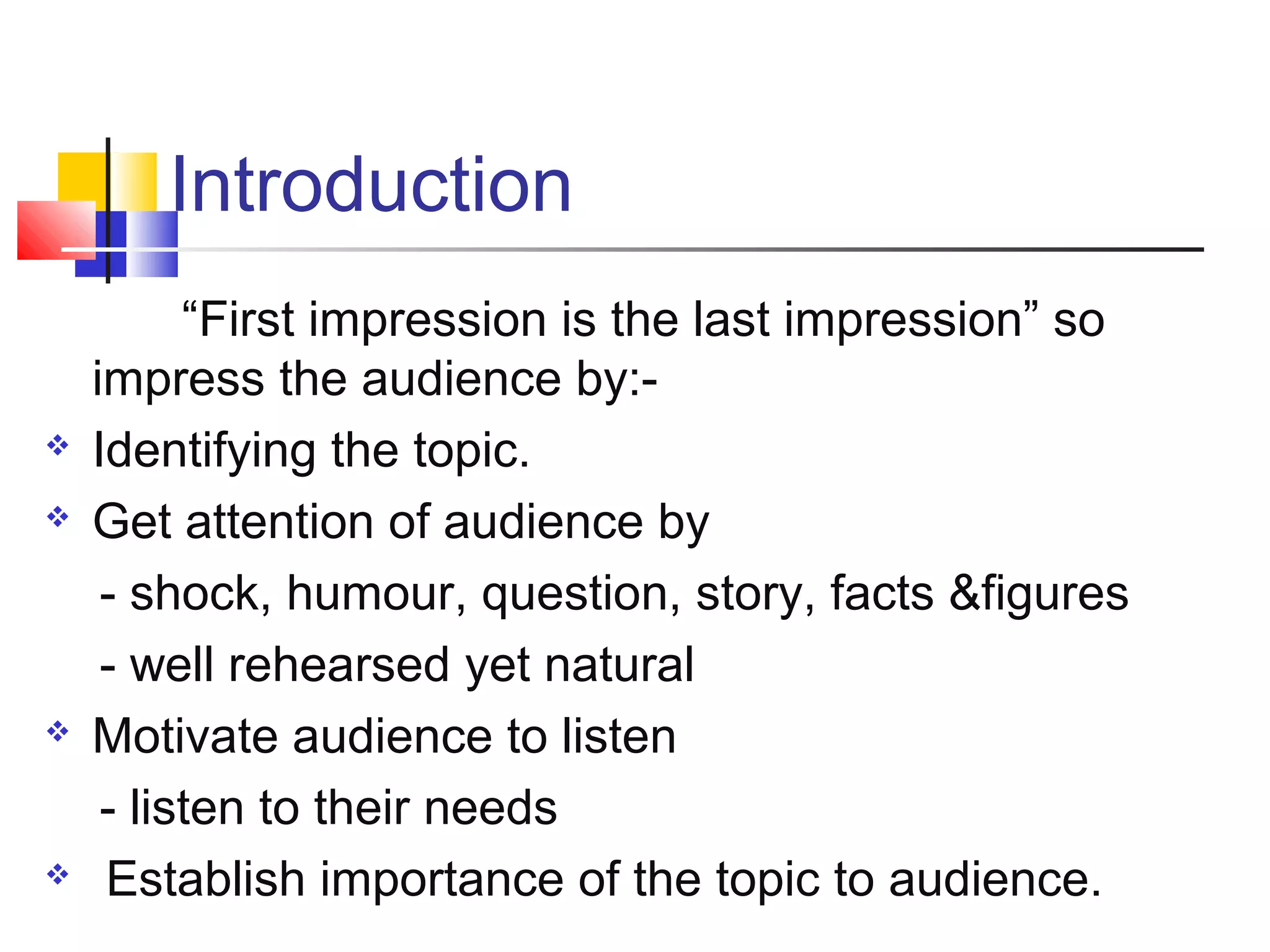 Introduction








“First impression is the last impression” so
impress the audience by:Identifying the topic.
Get attention of audience by
- shock, humour, question, story, facts &figures
- well rehearsed yet natural
Motivate audience to listen
- listen to their needs
Establish importance of the topic to audience.

 