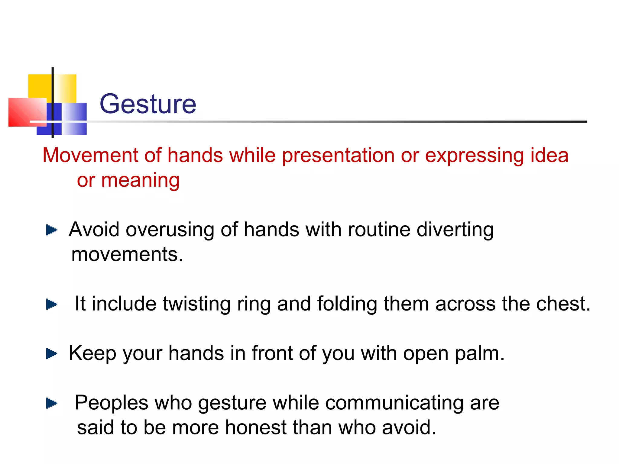 Gesture
Movement of hands while presentation or expressing idea
or meaning
Avoid overusing of hands with routine diverting
movements.
It include twisting ring and folding them across the chest.
Keep your hands in front of you with open palm.
Peoples who gesture while communicating are
said to be more honest than who avoid.

 