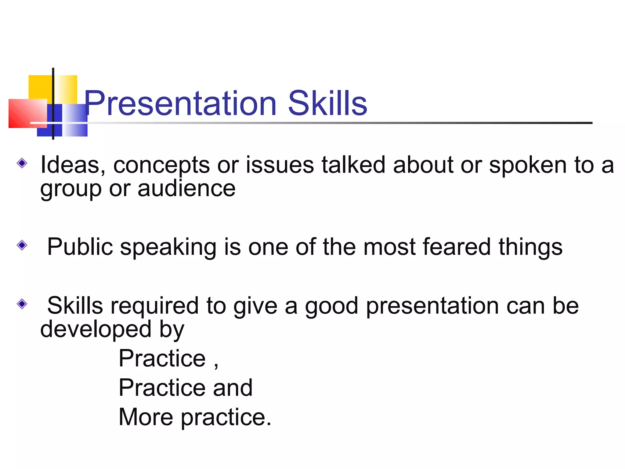 Presentation Skills
Ideas, concepts or issues talked about or spoken to a
group or audience
Public speaking is one of the most feared things
Skills required to give a good presentation can be
developed by
Practice ,
Practice and
More practice.

 