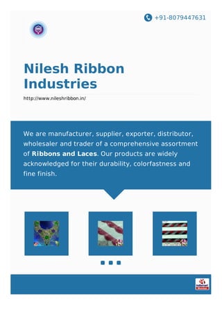 +91-8079447631
Nilesh Ribbon
Industries
http://www.nileshribbon.in/
We are manufacturer, supplier, exporter, distributor,
wholesaler and trader of a comprehensive assortment
of Ribbons and Laces. Our products are widely
acknowledged for their durability, colorfastness and
fine finish.
 
