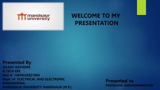 WELCOME TO MY
PRESENTATION
Presented By
NILESH RATHORE
B.TECH EEE
Roll N. 19ENG3EEE1004
Dept. of ELECTRICAL AND ELECTRONIC
ENGINEERING
MANDSAUR UNIVERSITY MANDSAUR (M.P.)
Presented to
PROFESSOR. SHIDHESHWAR KAR
 