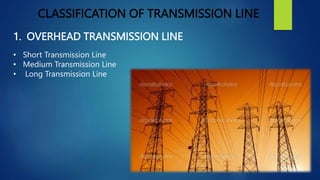 CLASSIFICATION OF TRANSMISSION LINE
1. OVERHEAD TRANSMISSION LINE
• Short Transmission Line
• Medium Transmission Line
• L...