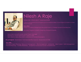 Nilesh A Raje
S E N I O R P R O J E C T M A N A G E R
A Driven Individual Who Shows Progress And An Exceptional Ability To Lead Projects To Fruition In A Time-
efficient Manner.
Education:
Diploma in Interior Designing & Decoration from L.S. Raheja School of Architecture,
Bachelors Degree In Interior Designing, Manipal University
? Dedicated and enthusiastic Senior Project Manager
? Experience over 20 Years (Over 7 years in UAE)
? Specialised in executing retail, corporate and residential projects
Fit-out Projects: Retail Stores, Commercial/Office Spaces, Residential and F&B
Key Skills :
Strategic Project Planning Resource management Risk Management Leadership Client Liaison Staff Management
Forward Planning Conflict Resolution Budgetary Control are my key competencies.
 