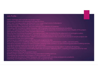 Job Profile :
Direct, manage and motivate the project team.
Interpreting architectural drawings and specifications.
Direct and manage project development from beginning to end of all projects.
Finalise Drawings / Plans for the site and construction.
Coordinating labour resources, and procurement and delivery of materials.
Consulting with Architects, Interior Designers, MEP Engineers and other professional consultants.
Liaison with appointed project assurance representatives to assure the overall direction and integrity of the project.
Managing the production of the required deliverables.
Planning and monitoring the project. Managing project risks, including the development of contingency plans.
Monitoring overall progress and use of resources, initiating corrective action where necessary.
Coordinating with Mall Authorities, Clients, subcontractors involved in the construction process to ensure projects are
completed on time and within budget.
Operating and implementing coordinated work programs for sites.
Ensuring adherence to Mall Rules & Regulations and standards of performance, quality, cost and safety.
Arranging submission of plans to Mall authorities. Building under contract, or subcontracting specialized building services.
Arranging building inspections by local / Mall authorities.
Attending client requirements, thorough site survey and coordination for the client / mall kick off meeting.
Appointing sub-contractors and finalizing their rates for project, releasing LPOs, checking of measurements for work
done & certifying the same.
Managing and directing the projects team.
Building under contract, or subcontracting specialized building services.
Overseeing the standard and progress of subcontractors' work.
Consulting with Architects, Interior Designers, MEP Professionals and other professional consultants.
Operating and implementing coordinated work programs for sites.
 